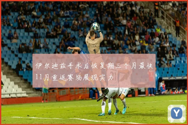 伊尔迪兹手术后恢复期三个月最快11月重返赛场展现实力