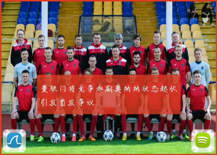 曼联门将竞争加剧奥纳纳状态起伏引发首发争议