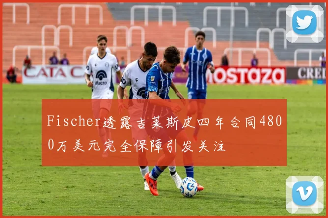 Fischer透露吉莱斯皮四年合同4800万美元完全保障引发关注