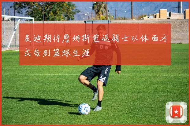 麦迪期待詹姆斯重返骑士以体面方式告别篮球生涯