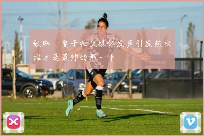 张琳芃妻子社交媒体发声引发热议谁才是最帅的那一个
