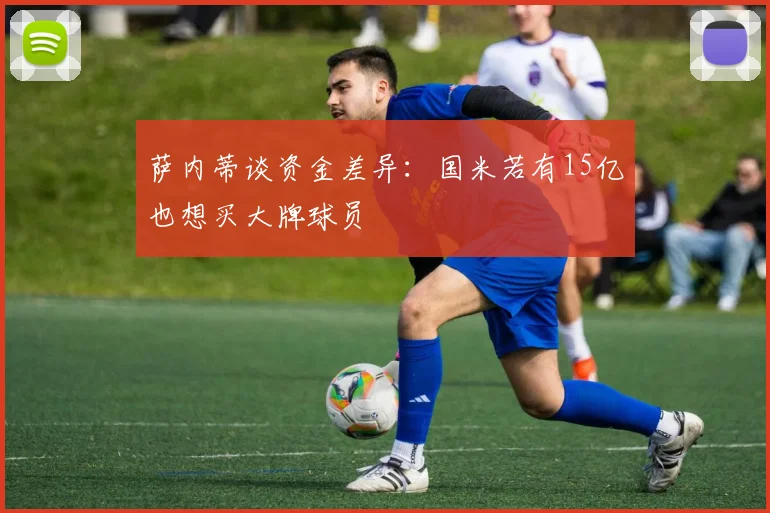 萨内蒂谈资金差异：国米若有15亿也想买大牌球员