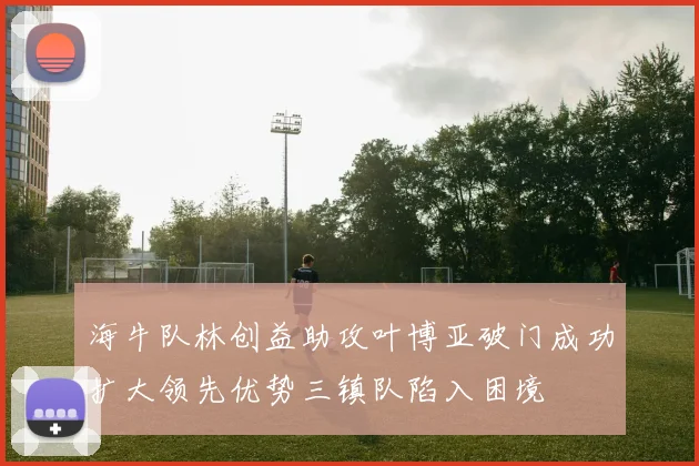海牛队林创益助攻叶博亚破门成功扩大领先优势三镇队陷入困境