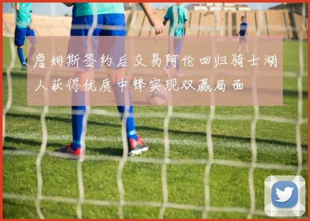 詹姆斯签约后交易阿伦回归骑士湖人获得优质中锋实现双赢局面