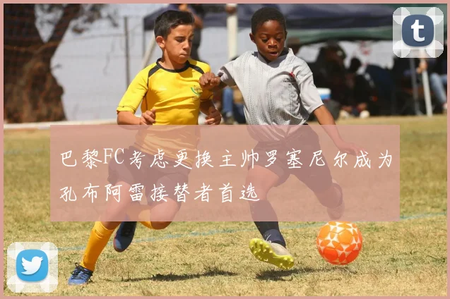 巴黎FC考虑更换主帅罗塞尼尔成为孔布阿雷接替者首选