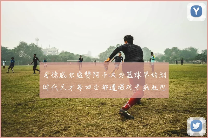 考德威尔盛赞阿卡夫为篮球界的划时代天才每回合都遭遇对手疯狂包夹挑战
