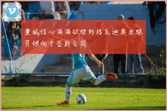 曼城信心满满欲续约格瓦迪奥尔球员倾向于签新合同