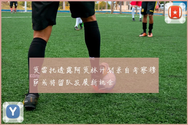 莫雷托透露阿莫林计划亲自考察穆萨或将留队发展新机会