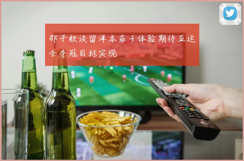 邵子钦谈留洋本菲卡体验期待亚运会夺冠目标实现