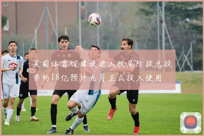 吴前体育馆建设进入收尾阶段总投资约18亿预计九月正式投入使用