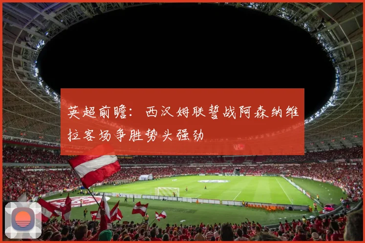 英超前瞻：西汉姆联誓战阿森纳维拉客场争胜势头强劲