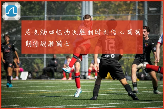 尼克杨回忆西决胜利时刻信心满满期待战胜骑士