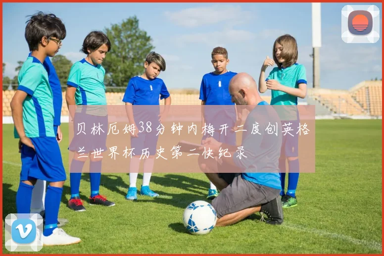 贝林厄姆38分钟内梅开二度创英格兰世界杯历史第二快纪录