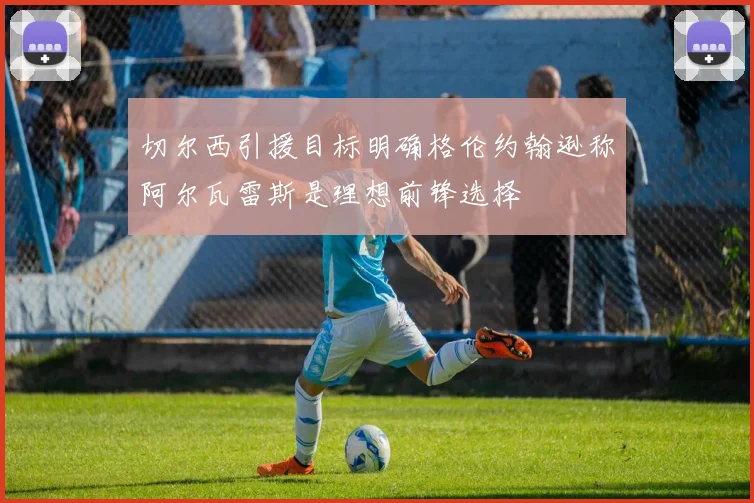 切尔西引援目标明确格伦约翰逊称阿尔瓦雷斯是理想前锋选择