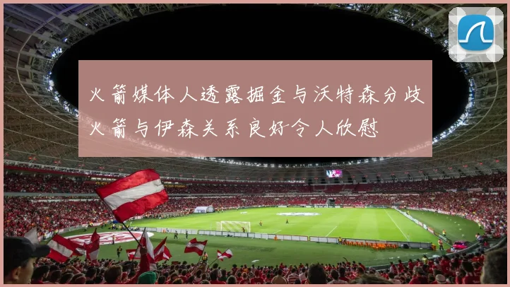 火箭媒体人透露掘金与沃特森分歧火箭与伊森关系良好令人欣慰