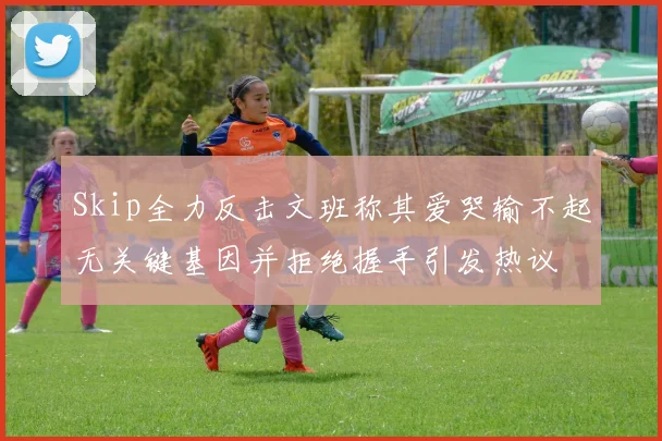 Skip全力反击文班称其爱哭输不起无关键基因并拒绝握手引发热议