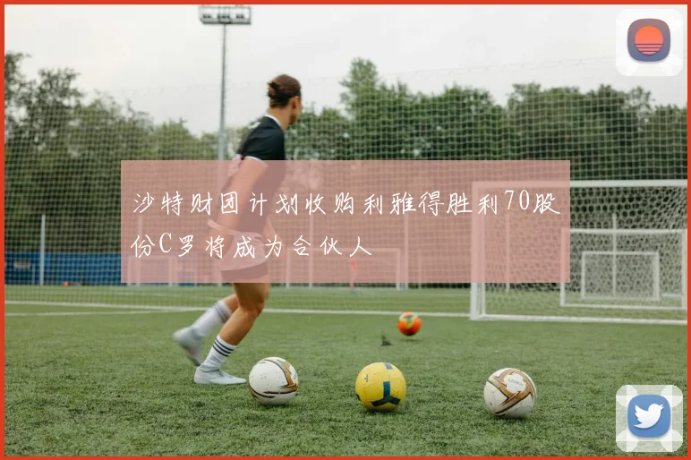 沙特财团计划收购利雅得胜利70股份C罗将成为合伙人