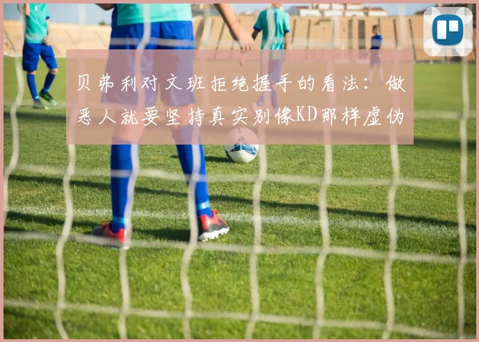 贝弗利对文班拒绝握手的看法：做恶人就要坚持真实别像KD那样虚伪