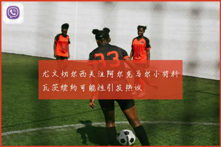 尤文切尔西关注阿尔克马尔小将科瓦茨续约可能性引发热议