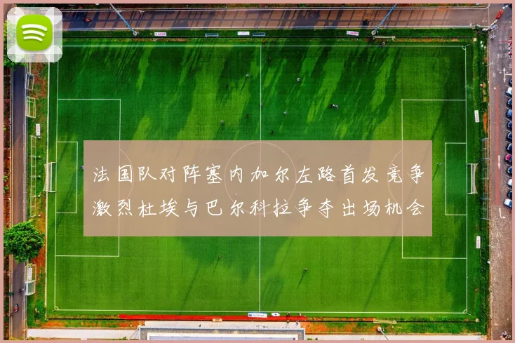 法国队对阵塞内加尔左路首发竞争激烈杜埃与巴尔科拉争夺出场机会