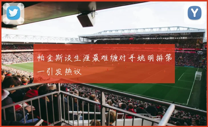 帕金斯谈生涯最难缠对手姚明排第一引发热议