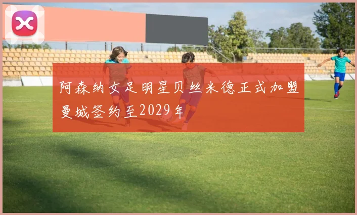 阿森纳女足明星贝丝米德正式加盟曼城签约至2029年