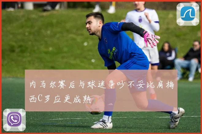内马尔赛后与球迷争吵不妥比肩梅西C罗应更成熟