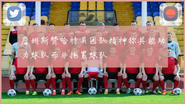 詹姆斯赞哈特具团队精神称其能助力球队而非拖累球队