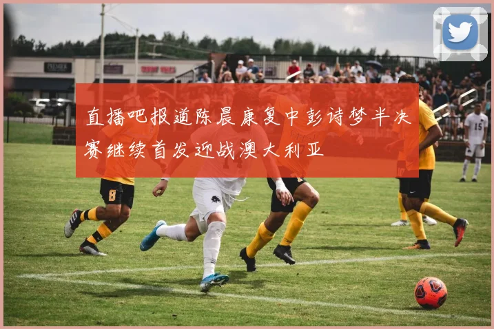 直播吧报道陈晨康复中彭诗梦半决赛继续首发迎战澳大利亚