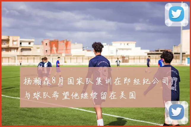 杨瀚森8月国家队集训在即经纪公司与球队希望他继续留在美国