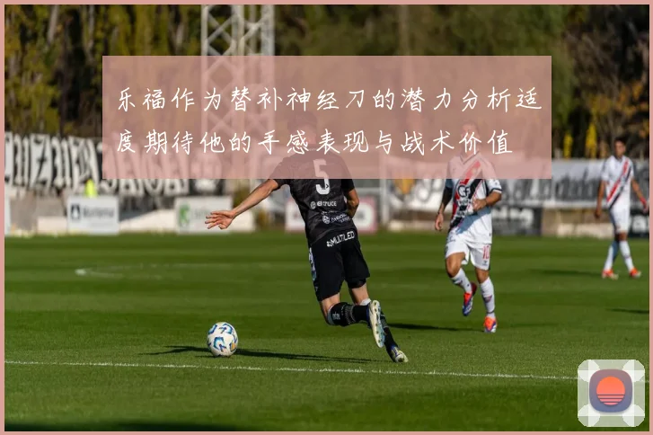 乐福作为替补神经刀的潜力分析适度期待他的手感表现与战术价值