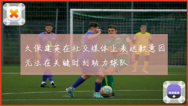 久保建英在社交媒体上表达歉意因无法在关键时刻助力球队