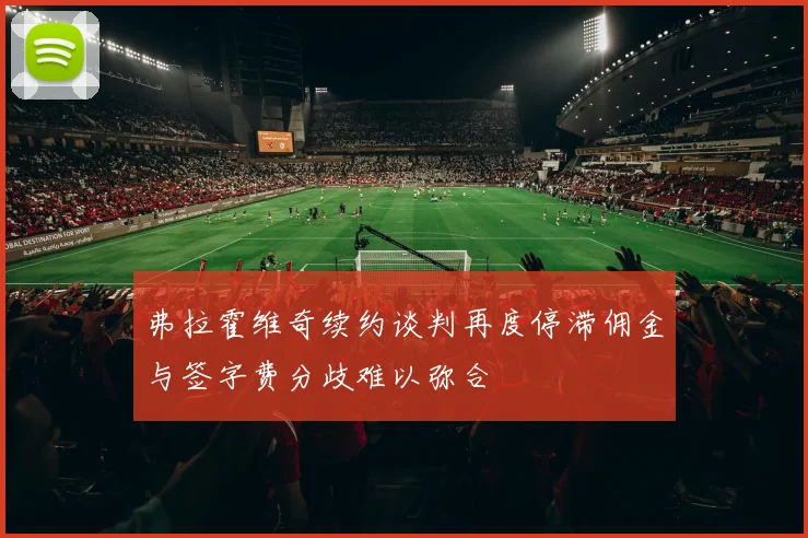 弗拉霍维奇续约谈判再度停滞佣金与签字费分歧难以弥合