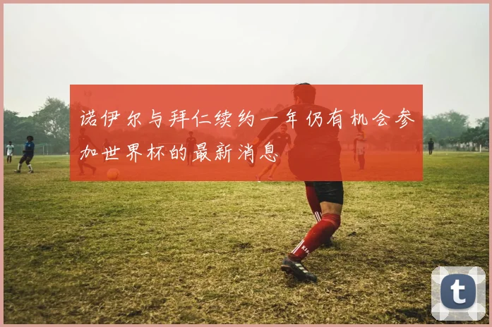 诺伊尔与拜仁续约一年仍有机会参加世界杯的最新消息