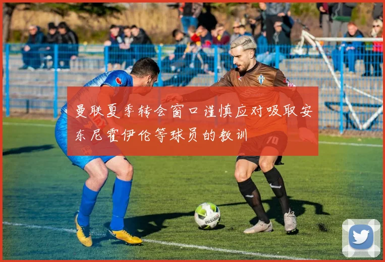 曼联夏季转会窗口谨慎应对吸取安东尼霍伊伦等球员的教训