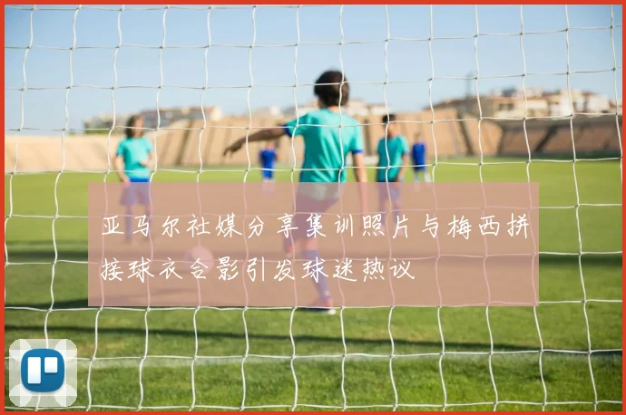 亚马尔社媒分享集训照片与梅西拼接球衣合影引发球迷热议