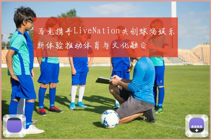 马竞携手LiveNation共创球场娱乐新体验推动体育与文化融合